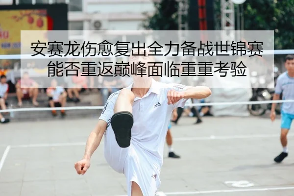 安赛龙伤愈复出全力备战世锦赛 能否重返巅峰面临重重考验
